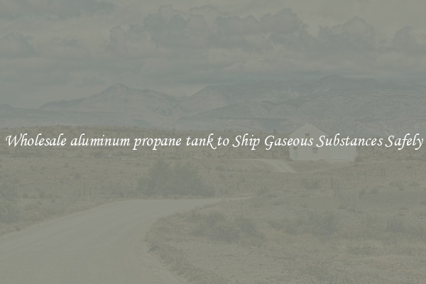 Wholesale aluminum propane tank to Ship Gaseous Substances Safely