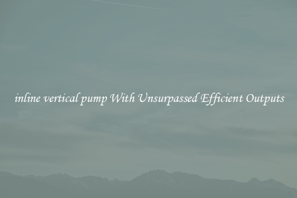 inline vertical pump With Unsurpassed Efficient Outputs